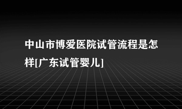中山市博爱医院试管流程是怎样[广东试管婴儿]