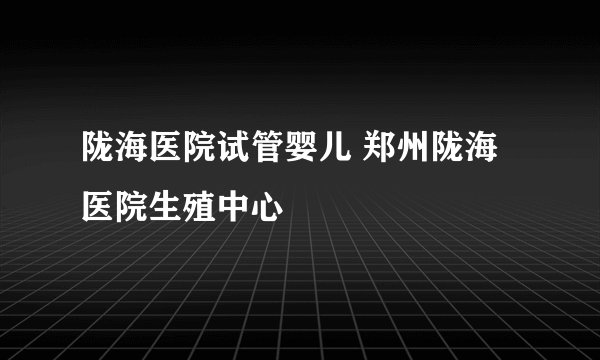 陇海医院试管婴儿 郑州陇海医院生殖中心