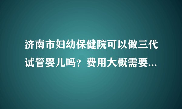 济南市妇幼保健院可以做三代试管婴儿吗?费用大概需要多少钱?