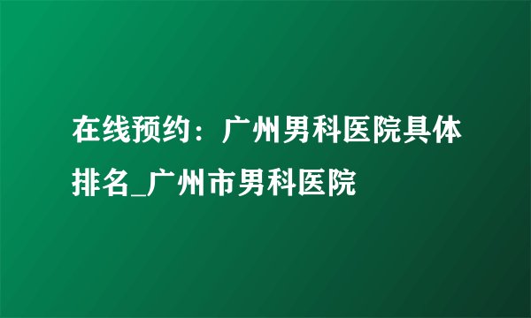 在线预约：广州男科医院具体排名_广州市男科医院