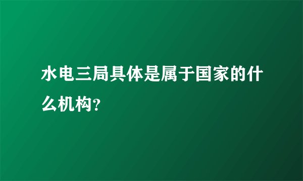 水电三局具体是属于国家的什么机构？