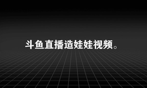 斗鱼直播造娃娃视频。