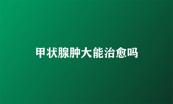 甲状腺肿大能治愈吗
