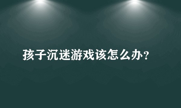 孩子沉迷游戏该怎么办?