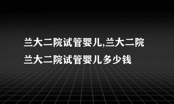 兰大二院试管婴儿,兰大二院 兰大二院试管婴儿多少钱