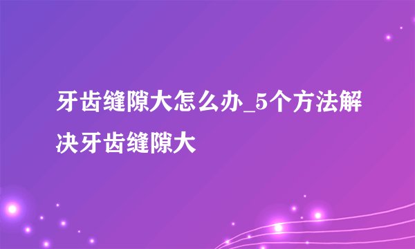 牙齿缝隙大怎么办_5个方法解决牙齿缝隙大