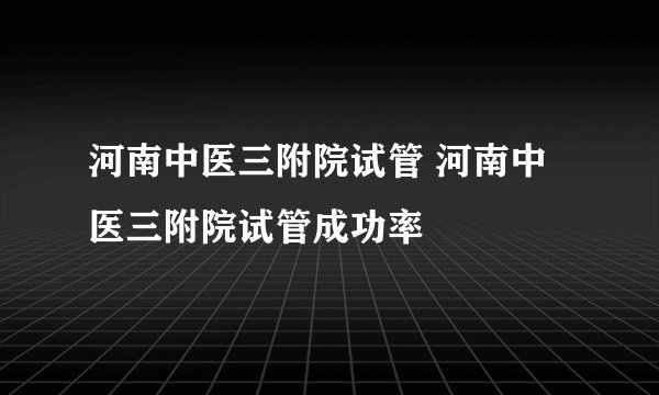 河南中医三附院试管 河南中医三附院试管成功率