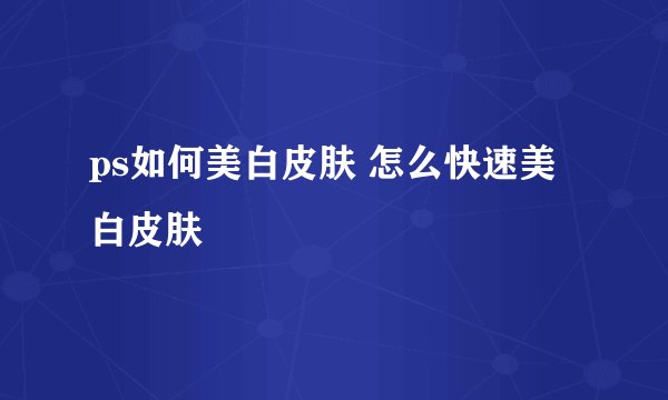 ps如何美白皮肤 怎么快速美白皮肤