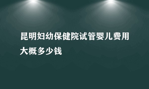 昆明妇幼保健院试管婴儿费用大概多少钱