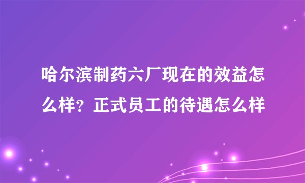 哈尔滨制药六厂现在的效益怎么样?正式员工的待遇怎么样