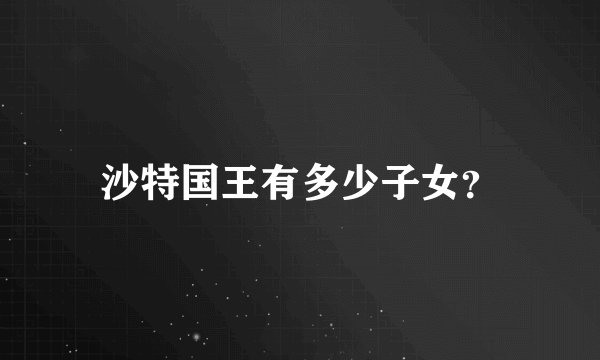 沙特国王有多少子女？