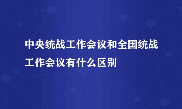中央统战工作会议和全国统战工作会议有什么区别
