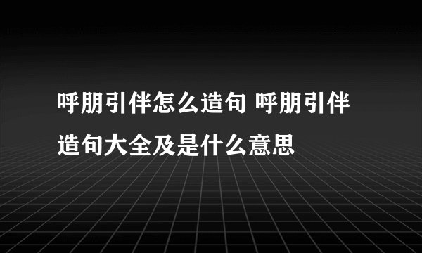 呼朋引伴怎么造句 呼朋引伴造句大全及是什么意思