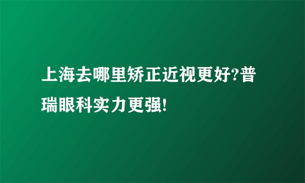 上海去哪里矫正近视更好?普瑞眼科实力更强!