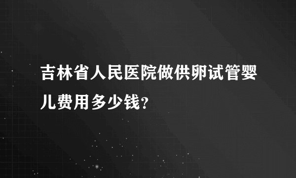 吉林省人民医院做供卵试管婴儿费用多少钱?