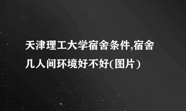 天津理工大学宿舍条件,宿舍几人间环境好不好(图片)