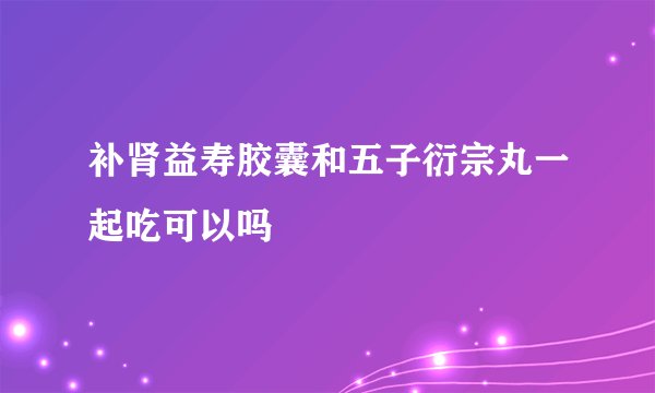 补肾益寿胶囊和五子衍宗丸一起吃可以吗