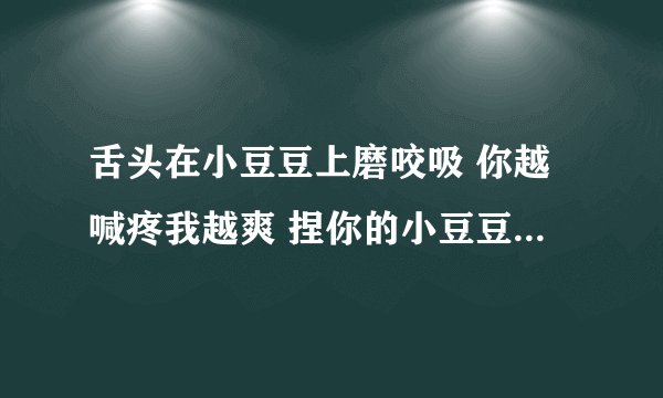 舌头在小豆豆上磨咬吸 你越喊疼我越爽 捏你的小豆豆-情感口述