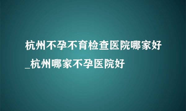 杭州不孕不育检查医院哪家好_杭州哪家不孕医院好