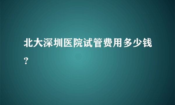 北大深圳医院试管费用多少钱?