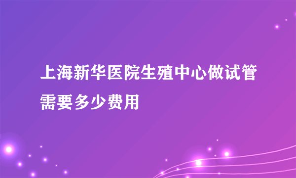 上海新华医院生殖中心做试管需要多少费用