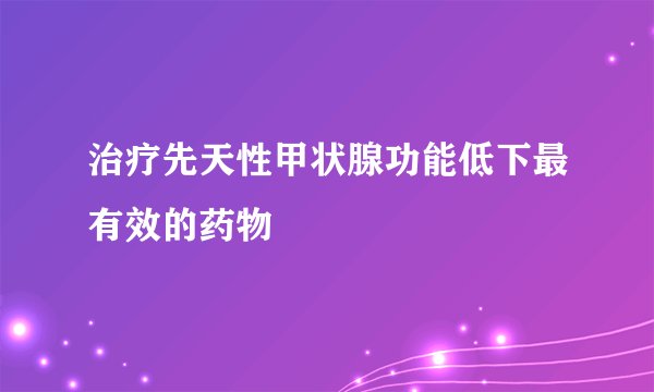 治疗先天性甲状腺功能低下最有效的药物