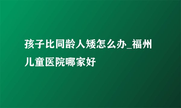 孩子比同龄人矮怎么办_福州儿童医院哪家好