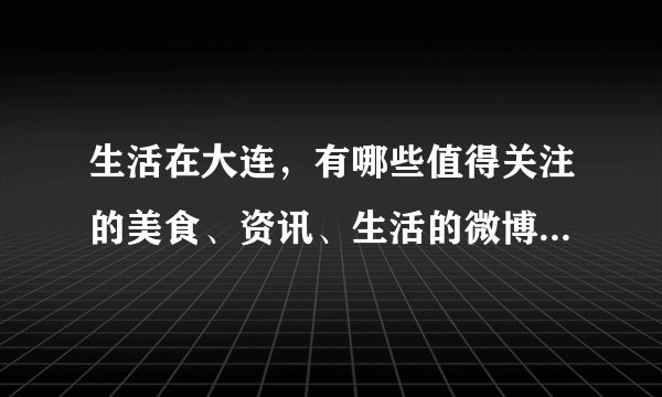 生活在大连，有哪些值得关注的美食、资讯、生活的微博、头条号？