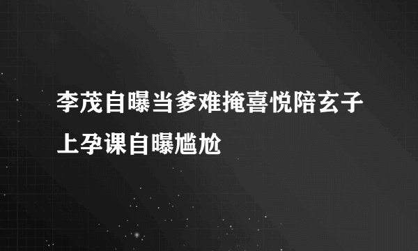 李茂自曝当爹难掩喜悦陪玄子上孕课自曝尴尬
