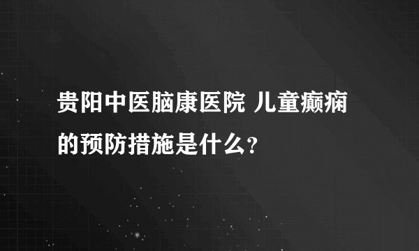 贵阳中医脑康医院 儿童癫痫的预防措施是什么？