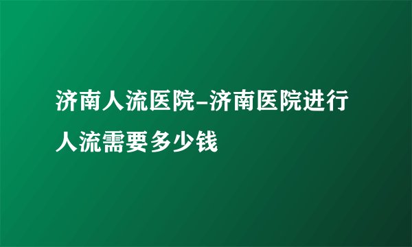 济南人流医院-济南医院进行人流需要多少钱