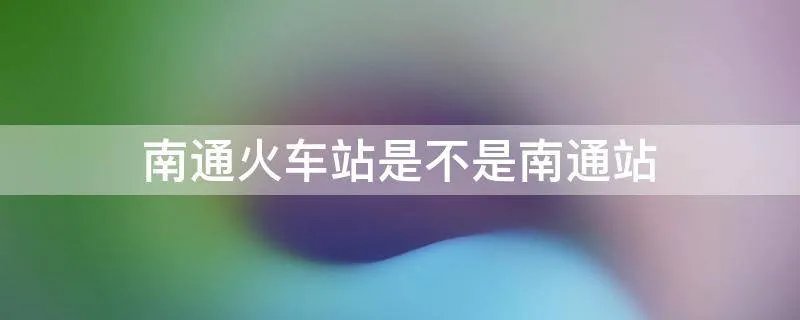 南通火车站是不是南通站