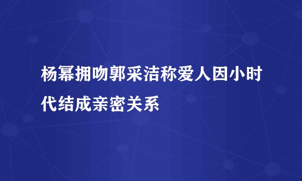 杨幂拥吻郭采洁称爱人因小时代结成亲密关系