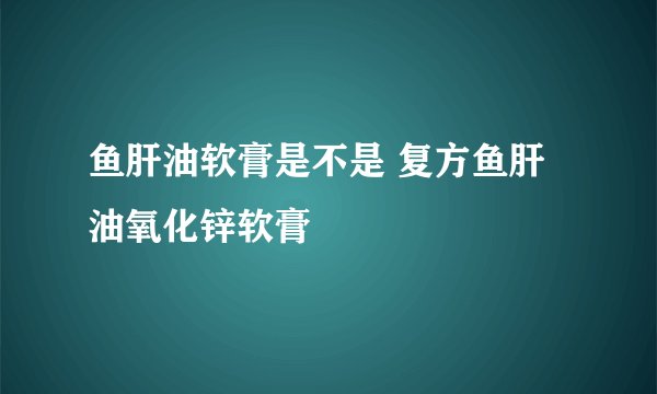 鱼肝油软膏是不是 复方鱼肝油氧化锌软膏