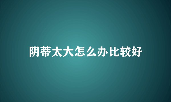 阴蒂太大怎么办比较好