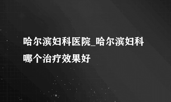 哈尔滨妇科医院_哈尔滨妇科哪个治疗效果好