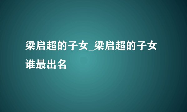 梁启超的子女_梁启超的子女谁最出名
