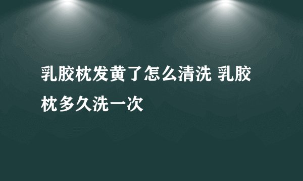 乳胶枕发黄了怎么清洗 乳胶枕多久洗一次