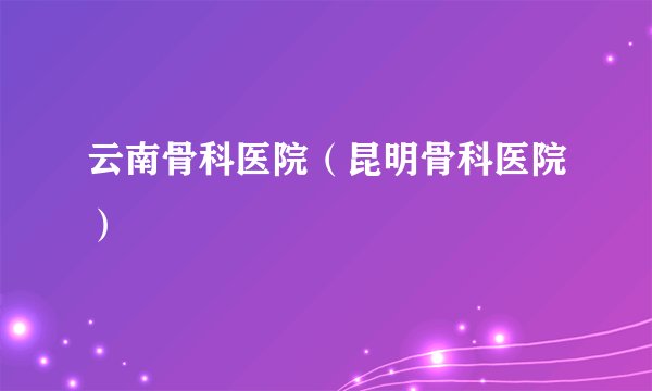 云南骨科医院（昆明骨科医院）
