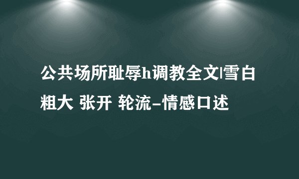 公共场所耻辱h调教全文|雪白 粗大 张开 轮流-情感口述
