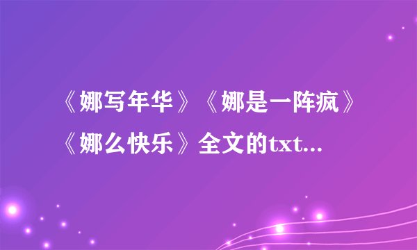 《娜写年华》《娜是一阵疯》《娜么快乐》全文的txt电子书下载啊？请发hotszching-q`q，不胜感谢。