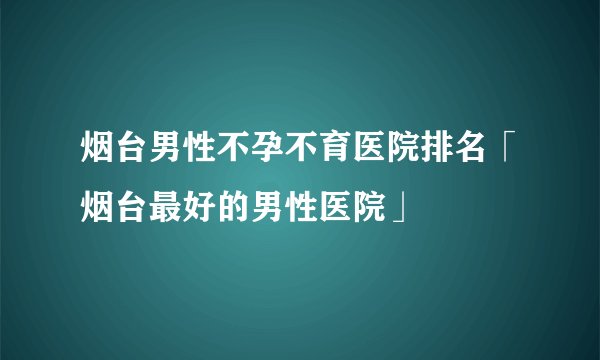 烟台男性不孕不育医院排名「烟台最好的男性医院」