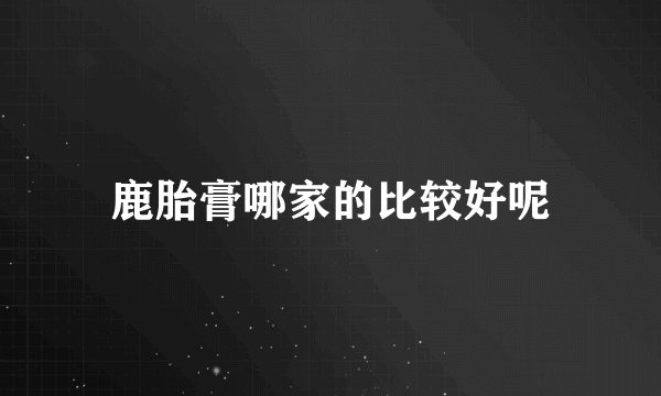 鹿胎膏哪家的比较好呢
