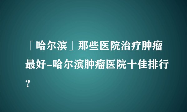 「哈尔滨」那些医院治疗肿瘤最好-哈尔滨肿瘤医院十佳排行？