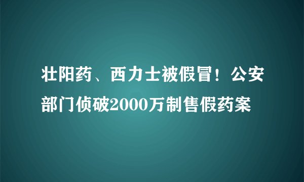 壮阳药、西力士被假冒!公安部门侦破2000万制售假药案