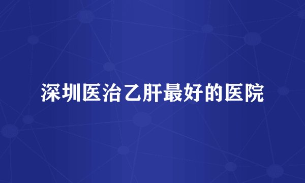 深圳医治乙肝最好的医院