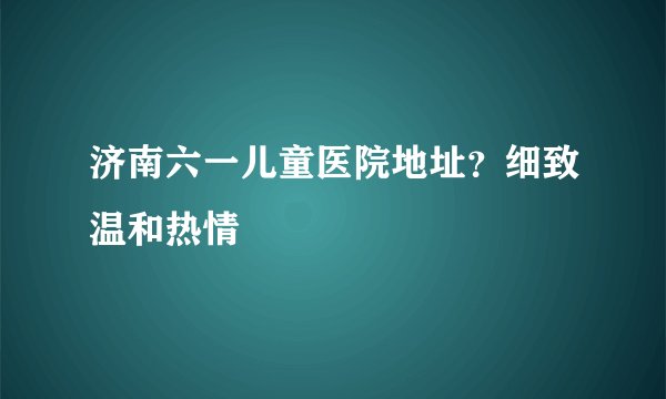 济南六一儿童医院地址？细致温和热情