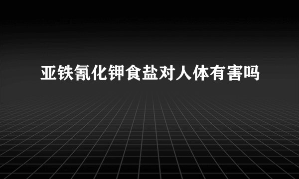 亚铁氰化钾食盐对人体有害吗