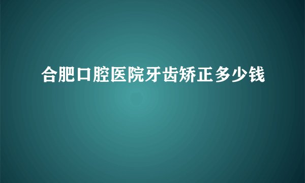 合肥口腔医院牙齿矫正多少钱