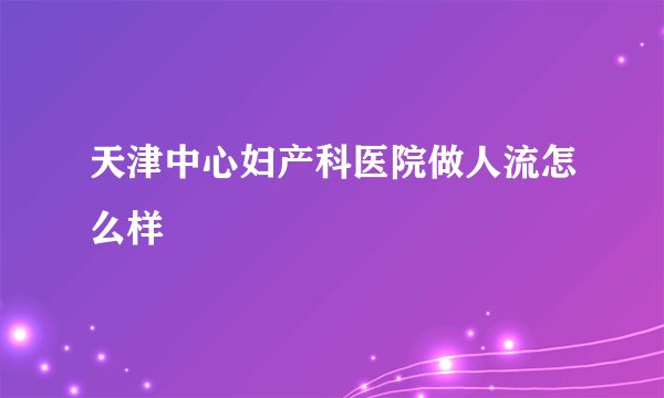 天津中心妇产科医院做人流怎么样